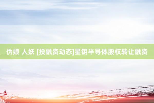 伪娘 人妖 [投融资动态]星钥半导体股权转让融资