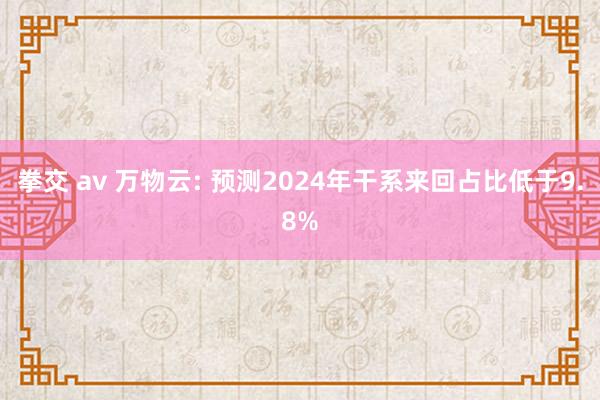 拳交 av 万物云: 预测2024年干系来回占比低于9.8%