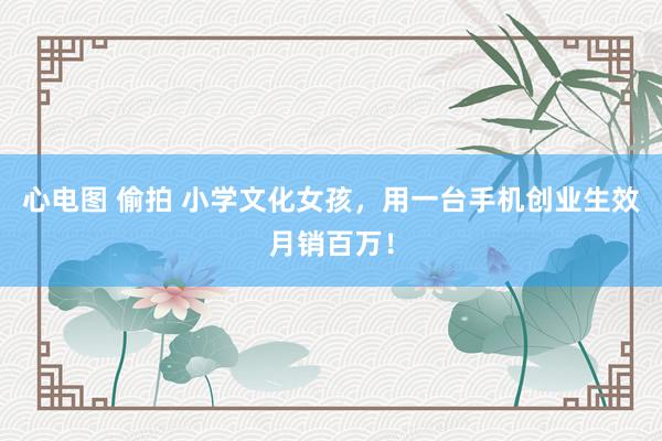 心电图 偷拍 小学文化女孩，用一台手机创业生效月销百万！