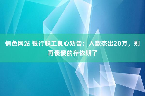 情色网站 银行职工良心劝告：入款杰出20万，别再傻傻的存依期了