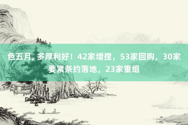 色五月， 多厚利好！42家增捏，53家回购，30家要紧条约落地，23家重组