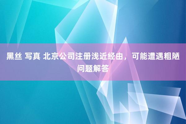 黑丝 写真 北京公司注册浅近经由，可能遭遇粗陋问题解答