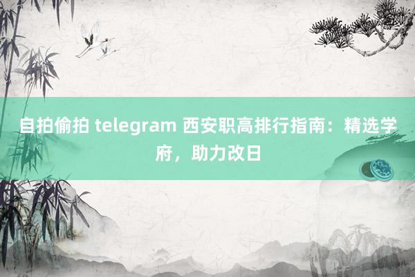 自拍偷拍 telegram 西安职高排行指南：精选学府，助力改日