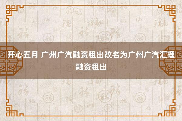 开心五月 广州广汽融资租出改名为广州广汽汇理融资租出