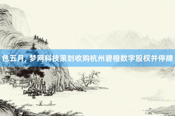 色五月， 梦网科技策划收购杭州碧橙数字股权并停牌