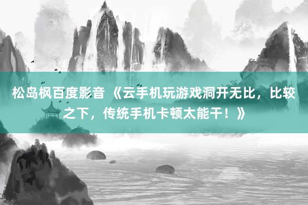 松岛枫百度影音 《云手机玩游戏洞开无比，比较之下，传统手机卡顿太能干！》