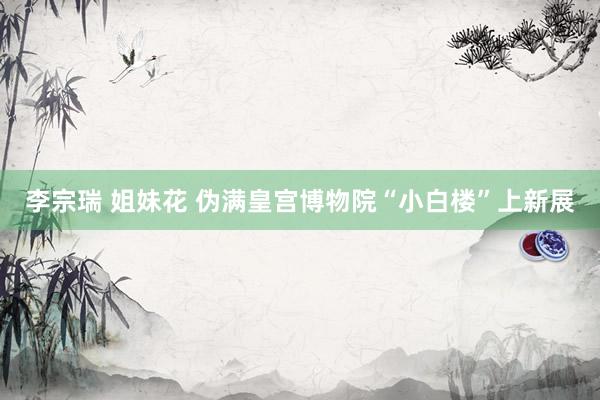 李宗瑞 姐妹花 伪满皇宫博物院“小白楼”上新展