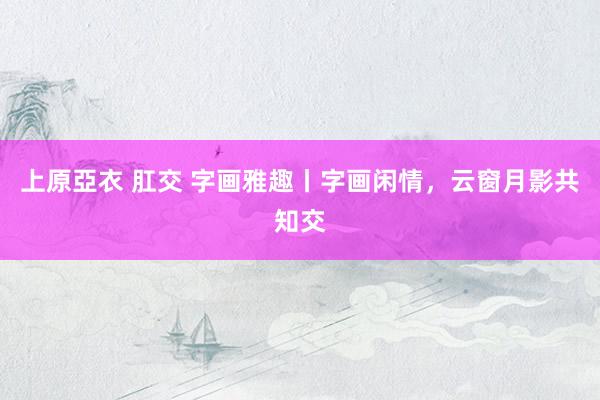 上原亞衣 肛交 字画雅趣丨字画闲情，云窗月影共知交