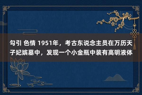 勾引 色情 1951年，考古东说念主员在万历天子妃嫔墓中，发现一个小金瓶中装有高明液体