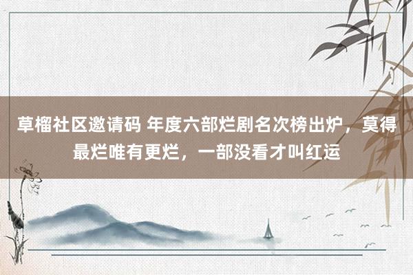 草榴社区邀请码 年度六部烂剧名次榜出炉，莫得最烂唯有更烂，一部没看才叫红运