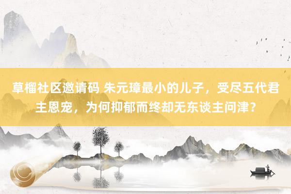 草榴社区邀请码 朱元璋最小的儿子，受尽五代君主恩宠，为何抑郁而终却无东谈主问津？