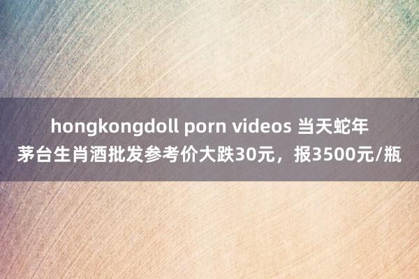 hongkongdoll porn videos 当天蛇年茅台生肖酒批发参考价大跌30元，报3500元/瓶