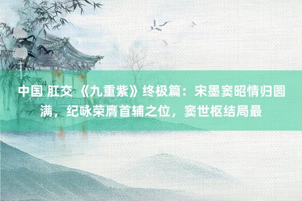 中国 肛交 《九重紫》终极篇：宋墨窦昭情归圆满，纪咏荣膺首辅之位，窦世枢结局最