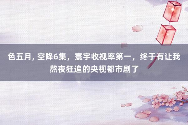 色五月， 空降6集，寰宇收视率第一，终于有让我熬夜狂追的央视都市剧了