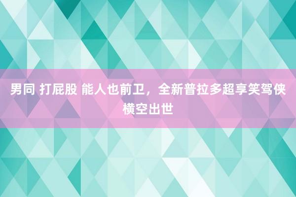 男同 打屁股 能人也前卫，全新普拉多超享笑驾侠横空出世