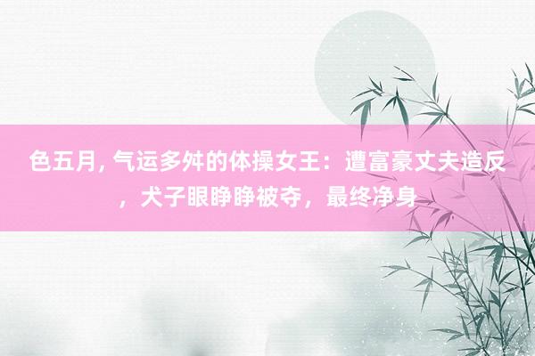 色五月， 气运多舛的体操女王：遭富豪丈夫造反，犬子眼睁睁被夺，最终净身