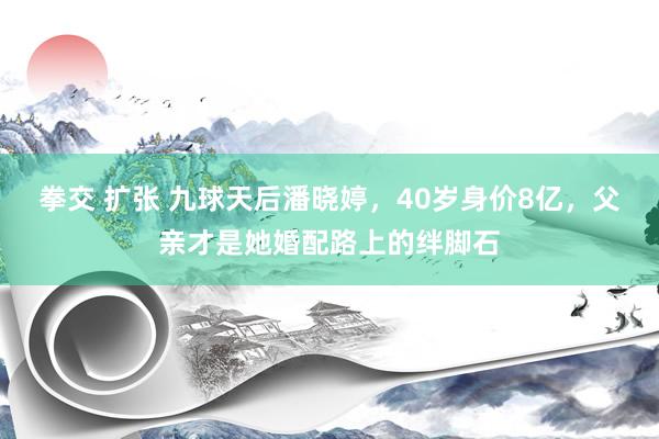 拳交 扩张 九球天后潘晓婷，40岁身价8亿，父亲才是她婚配路上的绊脚石