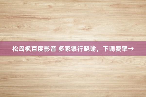松岛枫百度影音 多家银行晓谕，下调费率→