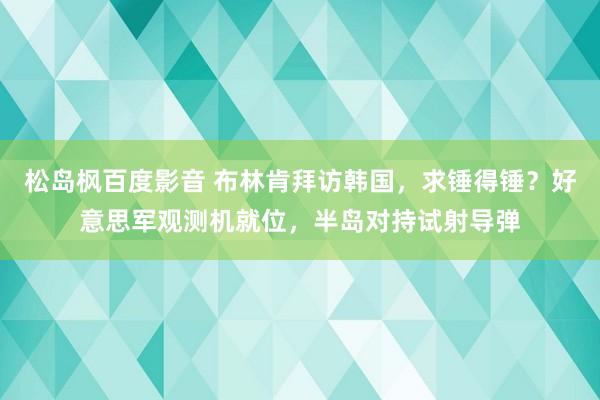 松岛枫百度影音 布林肯拜访韩国，求锤得锤？好意思军观测机就位，半岛对持试射导弹