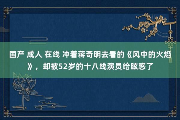 国产 成人 在线 冲着蒋奇明去看的《风中的火焰》，却被52岁的十八线演员给眩惑了