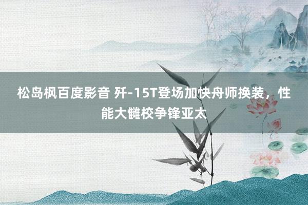 松岛枫百度影音 歼-15T登场加快舟师换装，性能大雠校争锋亚太