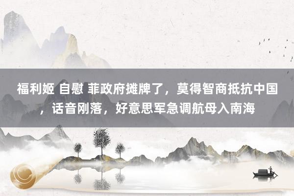 福利姬 自慰 菲政府摊牌了，莫得智商抵抗中国，话音刚落，好意思军急调航母入南海