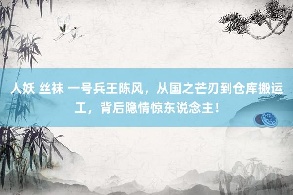 人妖 丝袜 一号兵王陈风，从国之芒刃到仓库搬运工，背后隐情惊东说念主！