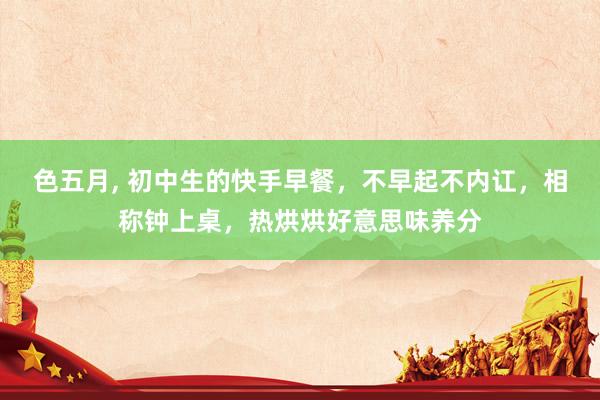 色五月， 初中生的快手早餐，不早起不内讧，相称钟上桌，热烘烘好意思味养分