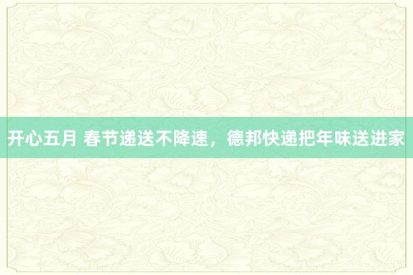 开心五月 春节递送不降速，德邦快递把年味送进家