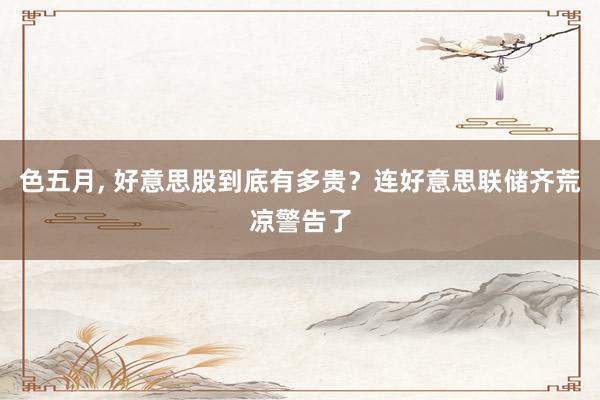 色五月， 好意思股到底有多贵？连好意思联储齐荒凉警告了
