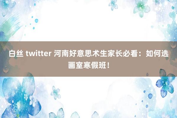 白丝 twitter 河南好意思术生家长必看：如何选画室寒假班！