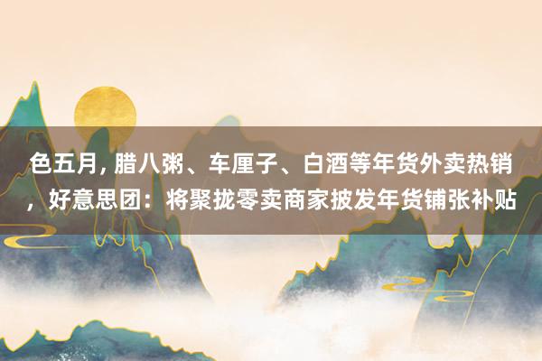 色五月， 腊八粥、车厘子、白酒等年货外卖热销，好意思团：将聚拢零卖商家披发年货铺张补贴