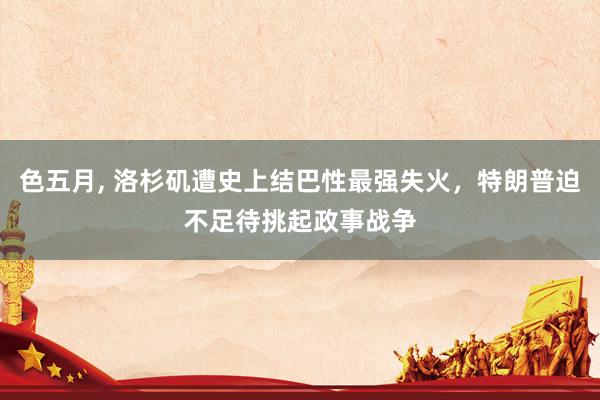 色五月， 洛杉矶遭史上结巴性最强失火，特朗普迫不足待挑起政事战争