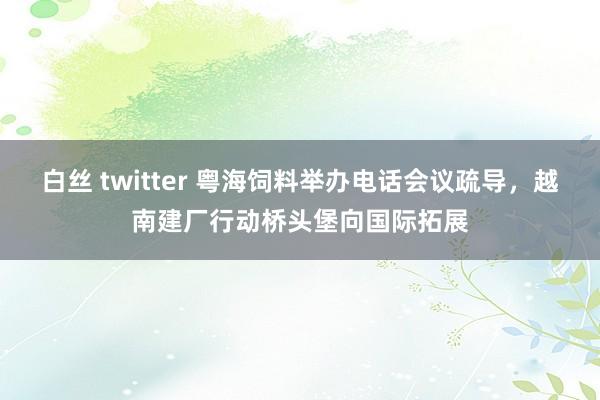 白丝 twitter 粤海饲料举办电话会议疏导，越南建厂行动桥头堡向国际拓展