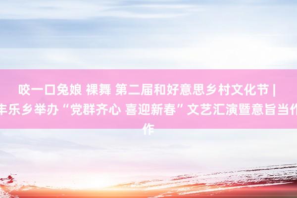 咬一口兔娘 裸舞 第二届和好意思乡村文化节 | 丰乐乡举办“党群齐心 喜迎新春”文艺汇演暨意旨当作