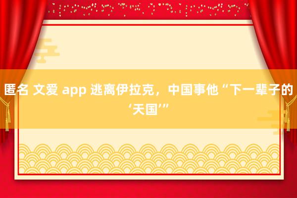 匿名 文爱 app 逃离伊拉克，中国事他“下一辈子的‘天国’”