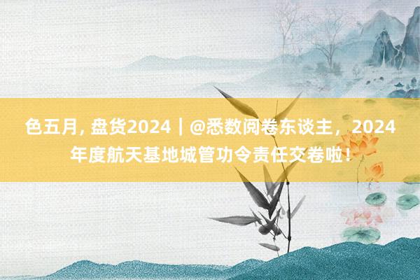色五月， 盘货2024｜@悉数阅卷东谈主，2024年度航天基地城管功令责任交卷啦！
