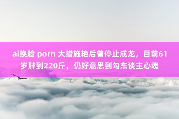 ai换脸 porn 大措施艳后曾停止成龙，目前61岁胖到220斤，仍好意思到勾东谈主心魂