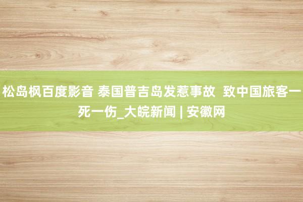 松岛枫百度影音 泰国普吉岛发惹事故  致中国旅客一死一伤_大皖新闻 | 安徽网