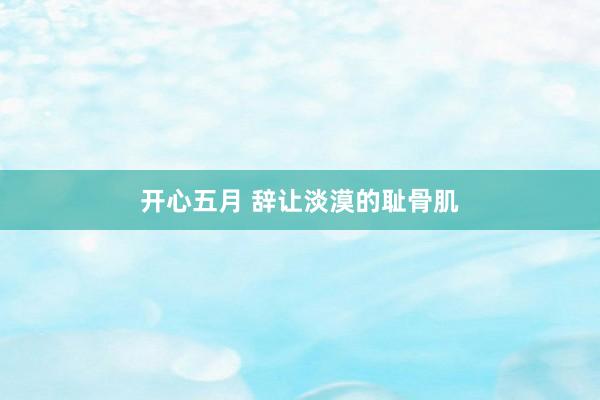 开心五月 辞让淡漠的耻骨肌