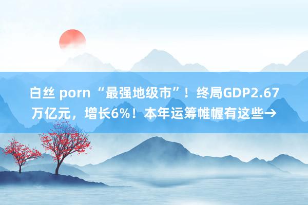 白丝 porn “最强地级市”！终局GDP2.67万亿元，增长6%！本年运筹帷幄有这些→