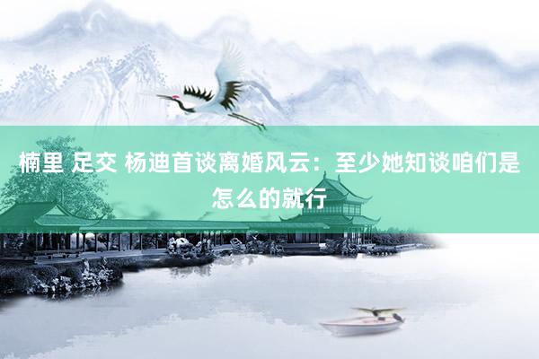 楠里 足交 杨迪首谈离婚风云：至少她知谈咱们是怎么的就行