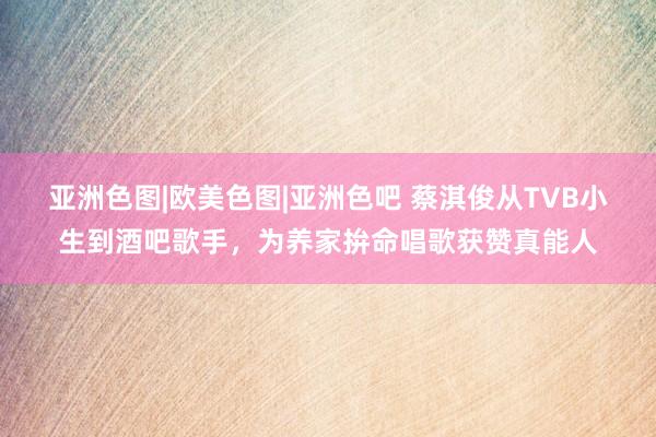 亚洲色图|欧美色图|亚洲色吧 蔡淇俊从TVB小生到酒吧歌手，为养家拚命唱歌获赞真能人