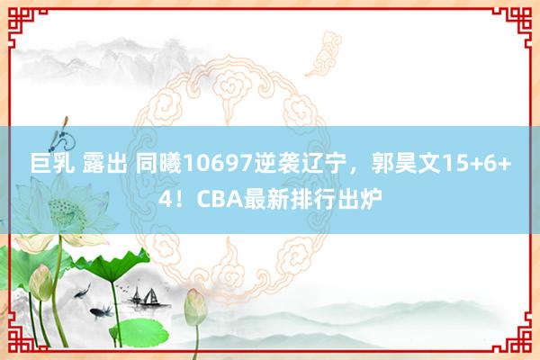 巨乳 露出 同曦10697逆袭辽宁，郭昊文15+6+4！CBA最新排行出炉