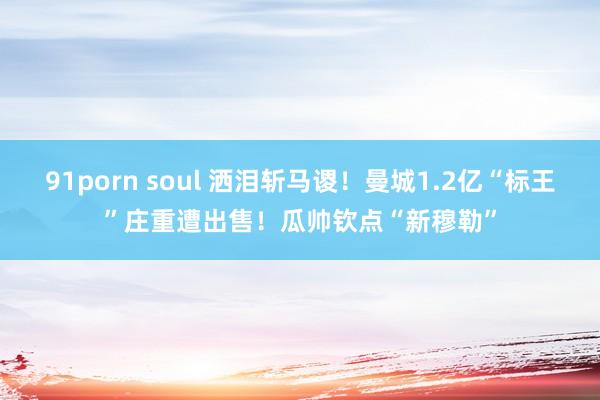 91porn soul 洒泪斩马谡！曼城1.2亿“标王”庄重遭出售！瓜帅钦点“新穆勒”