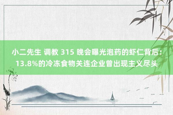 小二先生 调教 315 晚会曝光泡药的虾仁背后：13.8%的冷冻食物关连企业曾出现主义尽头