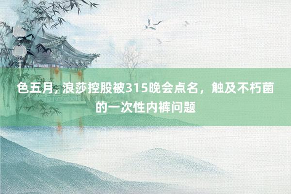 色五月， 浪莎控股被315晚会点名，触及不朽菌的一次性内裤问题