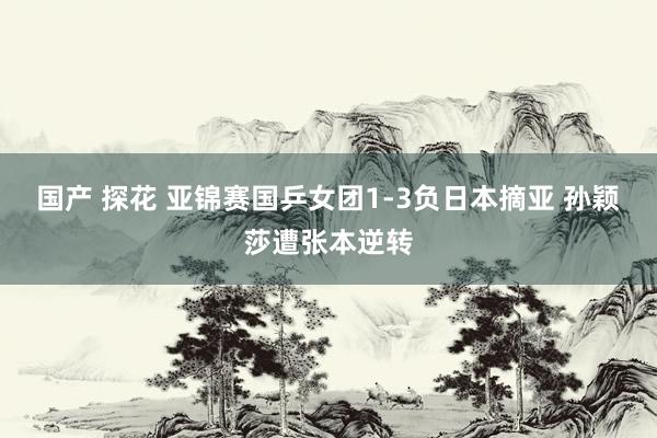 国产 探花 亚锦赛国乒女团1-3负日本摘亚 孙颖莎遭张本逆转