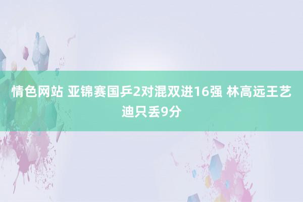 情色网站 亚锦赛国乒2对混双进16强 林高远王艺迪只丢9分