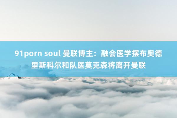 91porn soul 曼联博主：融会医学摆布奥德里斯科尔和队医莫克森将离开曼联